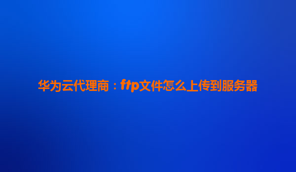 华为云代理商：ftp文件怎么上传到服务器
