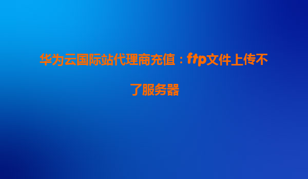 华为云国际站代理商充值：ftp文件上传不了服务器
