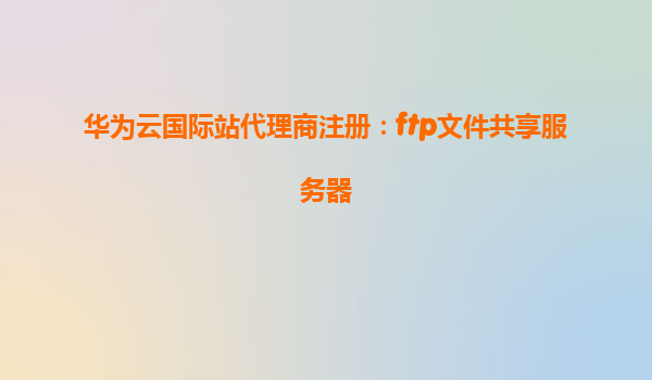 华为云国际站代理商注册：ftp文件共享服务器