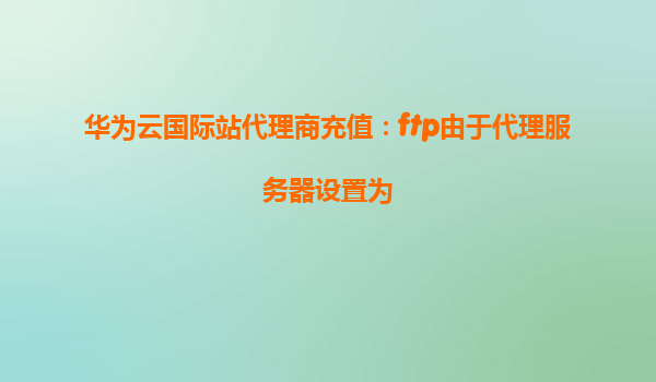华为云国际站代理商充值：ftp由于代理服务器设置为