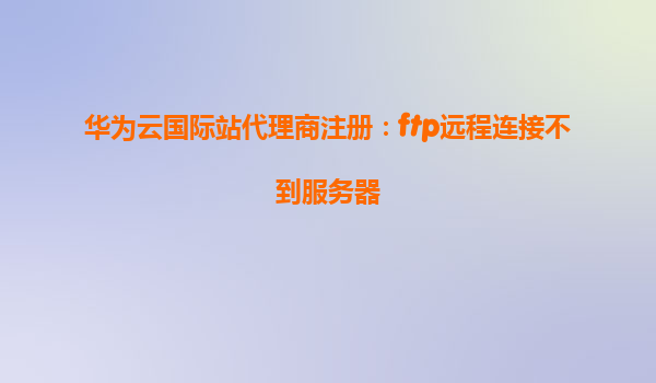 华为云国际站代理商注册：ftp远程连接不到服务器