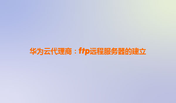 华为云代理商：ftp远程服务器的建立
