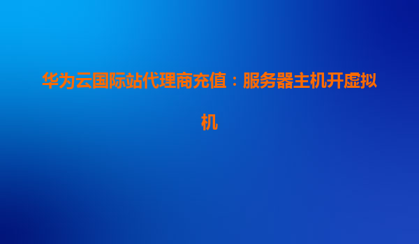华为云国际站代理商充值：服务器主机开虚拟机