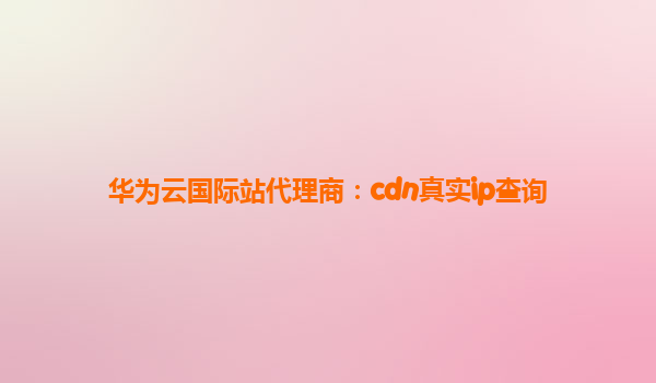 华为云国际站代理商：cdn真实ip查询