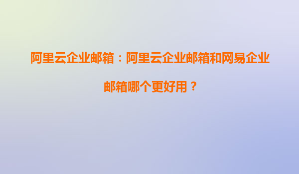 阿里云企业邮箱：阿里云企业邮箱和网易企业邮箱哪个更好用？