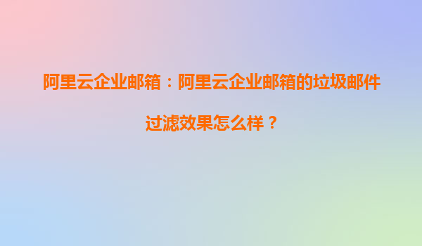 阿里云企业邮箱：阿里云企业邮箱的垃圾邮件过滤效果怎么样？