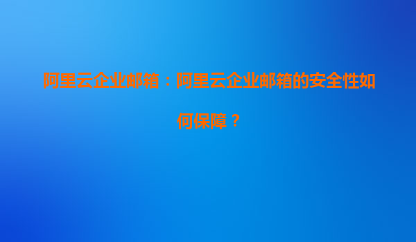 阿里云企业邮箱：阿里云企业邮箱的安全性如何保障？