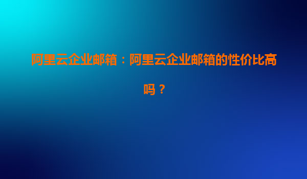 阿里云企业邮箱：阿里云企业邮箱的性价比高吗？