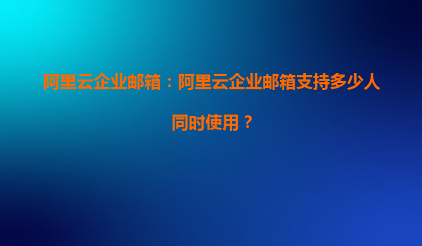 阿里云企业邮箱：阿里云企业邮箱支持多少人同时使用？
