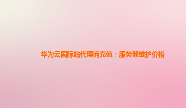 华为云国际站代理商充值：服务器维护价格