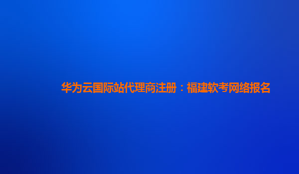 华为云国际站代理商注册：福建软考网络报名