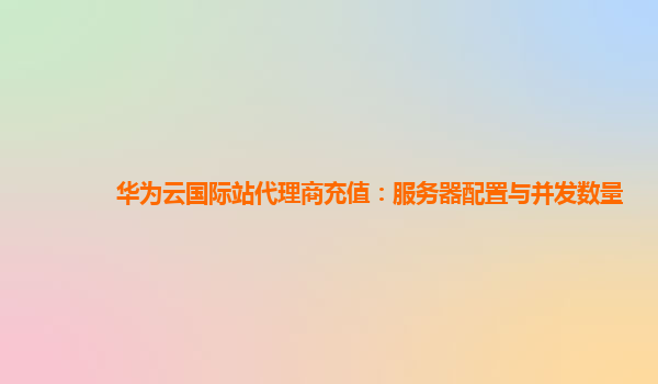 华为云国际站代理商充值：服务器配置与并发数量