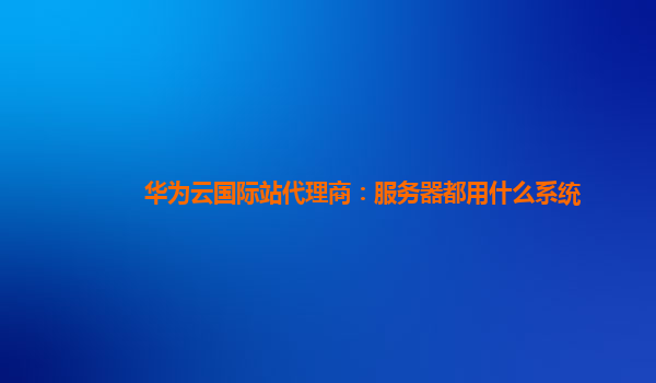 华为云国际站代理商：服务器都用什么系统
