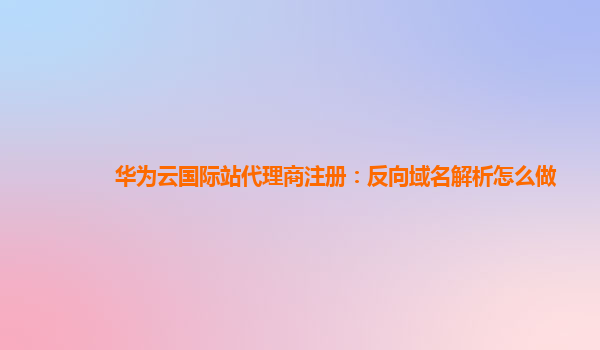 华为云国际站代理商注册：反向域名解析怎么做