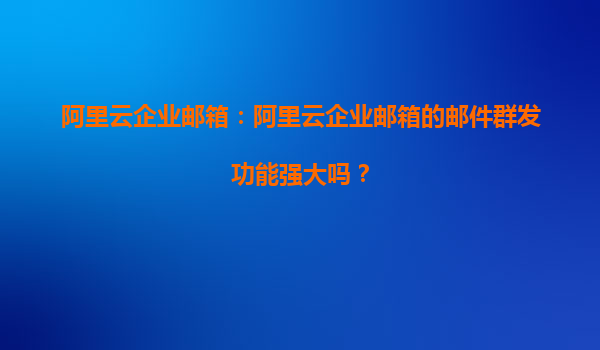 阿里云企业邮箱：阿里云企业邮箱的邮件群发功能强大吗？