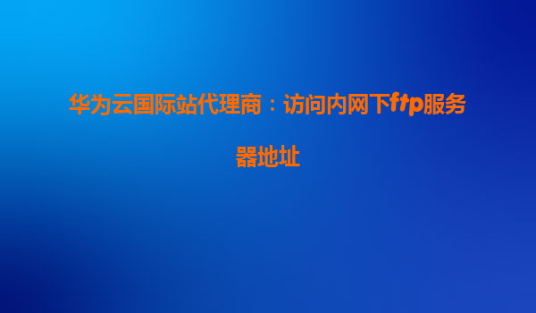 华为云国际站代理商：访问内网下ftp服务器地址