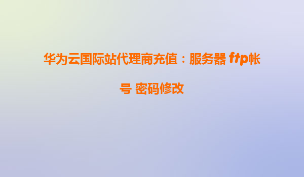 华为云国际站代理商充值：服务器 ftp帐号 密码修改