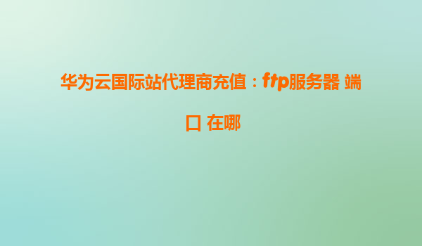华为云国际站代理商充值：ftp服务器 端口 在哪