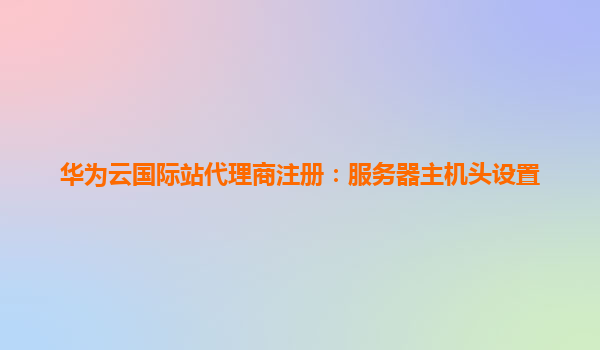 华为云国际站代理商注册：服务器主机头设置