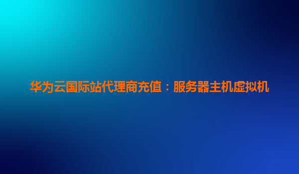 华为云国际站代理商充值：服务器主机虚拟机
