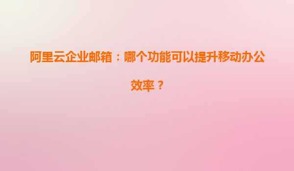 阿里云企业邮箱：哪个功能可以提升移动办公效率？