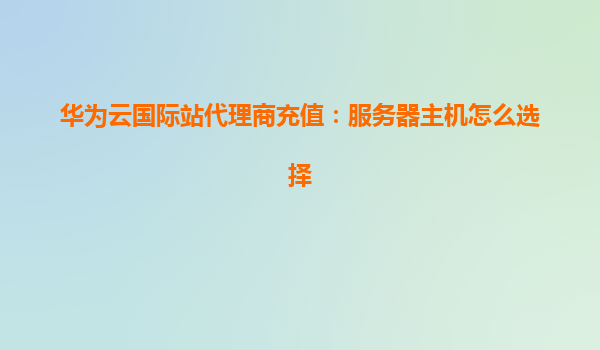 华为云国际站代理商充值：服务器主机怎么选择