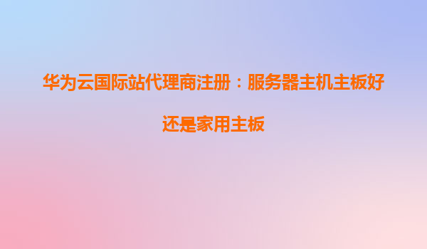 华为云国际站代理商注册：服务器主机主板好还是家用主板