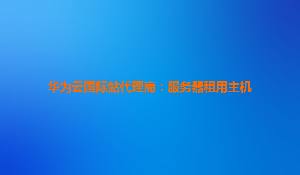 华为云国际站代理商：服务器租用主机