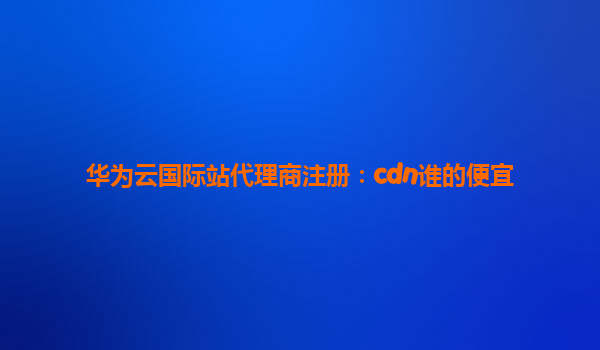 华为云国际站代理商注册：cdn谁的便宜