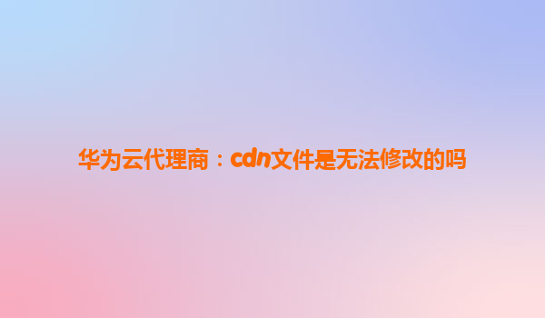 华为云代理商：cdn文件是无法修改的吗