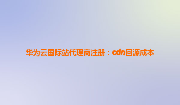 华为云国际站代理商注册：cdn回源成本