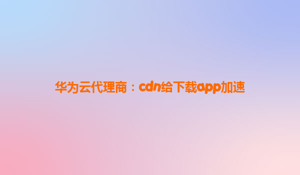 华为云代理商：cdn给下载app加速