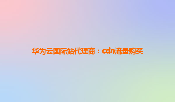 华为云国际站代理商：cdn流量购买