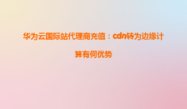 华为云国际站代理商充值：cdn转为边缘计算有何优势