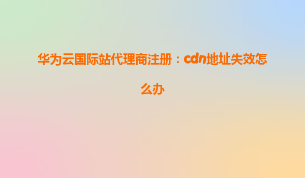 华为云国际站代理商注册：cdn地址失效怎么办