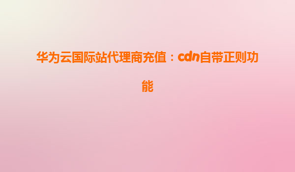 华为云国际站代理商充值：cdn自带正则功能