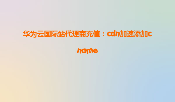 华为云国际站代理商充值：cdn加速添加cname