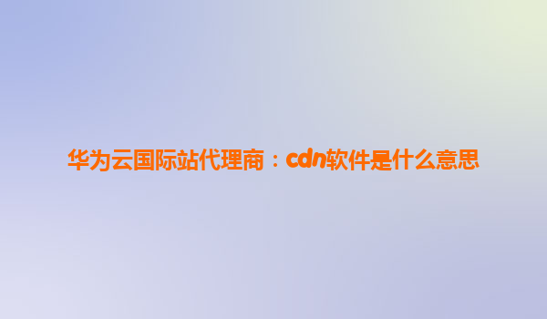 华为云国际站代理商：cdn软件是什么意思