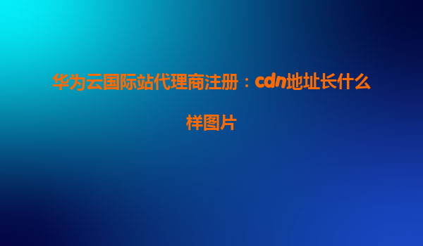 华为云国际站代理商注册：cdn地址长什么样图片