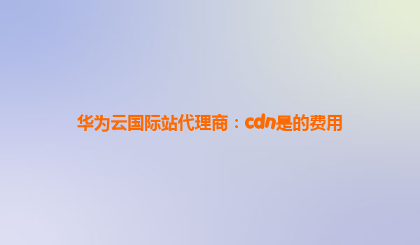 华为云国际站代理商：cdn是的费用
