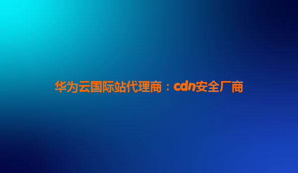 华为云国际站代理商：cdn安全厂商