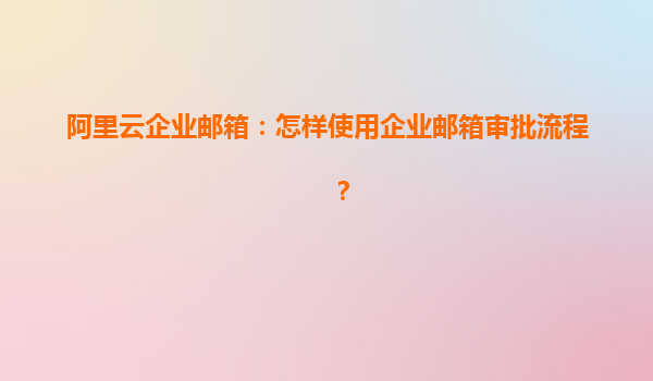 阿里云企业邮箱：怎样使用企业邮箱审批流程？
