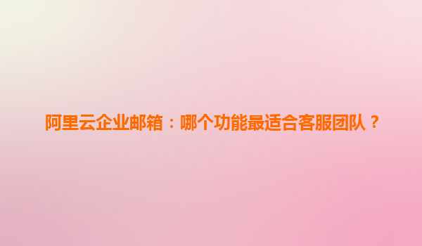 阿里云企业邮箱：哪个功能最适合客服团队？