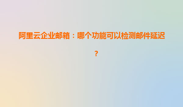 阿里云企业邮箱：哪个功能可以检测邮件延迟？