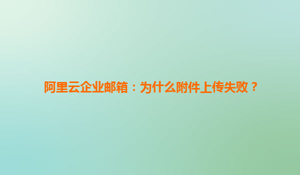 阿里云企业邮箱：为什么附件上传失败？