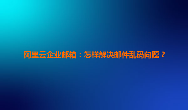 阿里云企业邮箱：怎样解决邮件乱码问题？