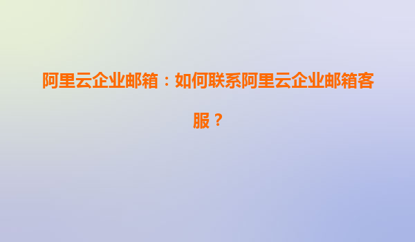 阿里云企业邮箱：如何联系阿里云企业邮箱客服？