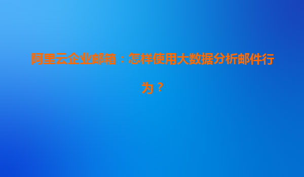阿里云企业邮箱：怎样使用大数据分析邮件行为？