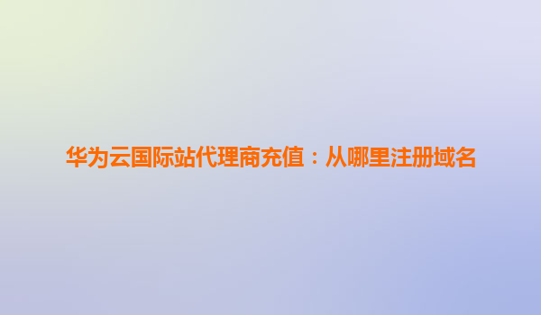 华为云国际站代理商充值：从哪里注册域名