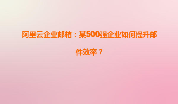 阿里云企业邮箱：某500强企业如何提升邮件效率？
